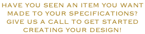 HAVE YOU SEEN AN ITEM YOU WANT  MADE TO YOUR SPECIFICATIONS? GIVE US A CALL TO GET STARTED CREATING YOUR DESIGN!