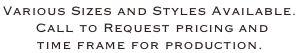 Various Sizes and Styles Available.   Call to Request pricing and  time frame for production.