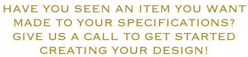 HAVE YOU SEEN AN ITEM YOU WANT  MADE TO YOUR SPECIFICATIONS? GIVE US A CALL TO GET STARTED CREATING YOUR DESIGN!